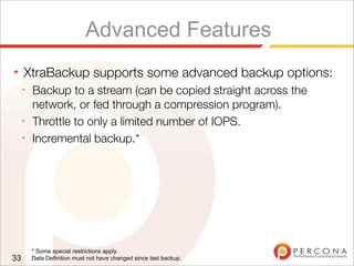 Advanced Features
★ XtraBackup supports some advanced backup options:
✦
Backup to a stream (can be copied straight across the
network, or fed through a compression program).
✦
Throttle to only a limited number of IOPS.
✦
Incremental backup.*
33
* Some special restrictions apply.
Data Definition must not have changed since last backup.
 