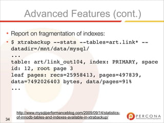 Advanced Features (cont.)
★ Report on fragmentation of indexes:
★ $ xtrabackup --stats --tables=art.link* --
datadir=/mnt/data/mysql/
...
table: art/link_out104, index: PRIMARY, space
id: 12, root page 3
leaf pages: recs=25958413, pages=497839,
data=7492026403 bytes, data/pages=91%
...
34
http://www.mysqlperformanceblog.com/2009/09/14/statistics-
of-innodb-tables-and-indexes-available-in-xtrabackup/
 