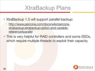 XtraBackup Plans
★ XtraBackup 1.5 will support parallel backup:
✦
http://www.percona.com/docs/wiki/percona-
xtrabackup:xtrabackup:option-and-variable-
reference#parallel
★ This is very helpful for RAID controllers and some SSDs,
which require multiple threads to exploit their capacity.
38
 