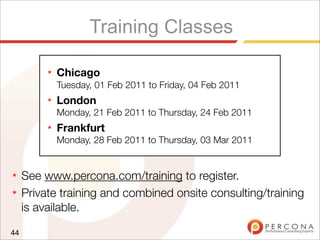 Training Classes
★ See www.percona.com/training to register.
★ Private training and combined onsite consulting/training
is available.
44
★ Chicago
Tuesday, 01 Feb 2011 to Friday, 04 Feb 2011
★ London
Monday, 21 Feb 2011 to Thursday, 24 Feb 2011
★ Frankfurt
Monday, 28 Feb 2011 to Thursday, 03 Mar 2011
 