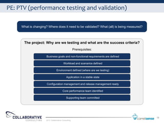 PE: PTV (performance testing and validation)

     What is changing? Where does it need to be validated? What (all) is being measured?




      The project: Why are we testing and what are the success criteria?
                                                     Prerequisites:

                      Business goals and non-functional requirements are defined

                                         Workload and scenarios defined

                                 Environment defined (where are we testing)

                                            Application in a stable state

                      Configuration management and release management ready

                                        Core performance team identified

                                            Supporting team committed




                                                                                           18
                     2012 Collaborative Consulting
 