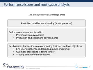 Performance issues and root-cause analysis

                        This leverages several knowledge areas



               A solution must be found quickly (under pressure)


   Performance issues are found in:
       • Preproduction environment
       • Production and operations environments


   Key business transactions are not meeting their service level objectives:
       • End user experience is degrading (acute or chronic)
       • Overnight processing is taking longer
       • Stability and performance issues




                                                                               33
                    2012 Collaborative Consulting
 