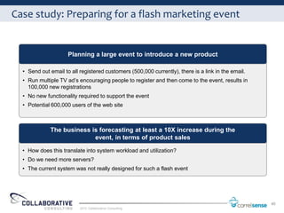 Case study: Preparing for a flash marketing event


                     Planning a large event to introduce a new product

  • Send out email to all registered customers (500,000 currently), there is a link in the email.
  • Run multiple TV ad’s encouraging people to register and then come to the event, results in
    100,000 new registrations
  • No new functionality required to support the event
  • Potential 600,000 users of the web site



             The business is forecasting at least a 10X increase during the
                           event, in terms of product sales

  • How does this translate into system workload and utilization?
  • Do we need more servers?
  • The current system was not really designed for such a flash event




                                                                                                    40
                          2012 Collaborative Consulting
 