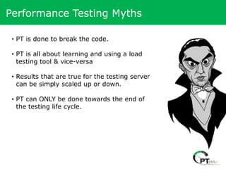 Performance Testing Myths

 • PT is done to break the code.

 • PT is all about learning and using a load
   testing tool & vice-versa

 • Results that are true for the testing server
   can be simply scaled up or down.

 • PT can ONLY be done towards the end of
   the testing life cycle.
 