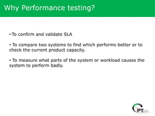 Why Performance testing?


 • To confirm and validate SLA

 • To compare two systems to find which performs better or to
 check the current product capacity.

 • To measure what parts of the system or workload causes the
 system to perform badly.
 