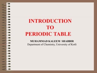 INTRODUCTION
TO
PERIODIC TABLE
MUHAMMAD KALEEM SHABBIR
Department of Chemistry, University of Kotli
 