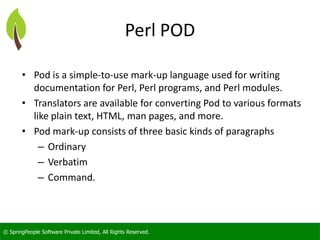 © SpringPeople Software Private Limited, All Rights Reserved.
Perl POD
• Pod is a simple-to-use mark-up language used for writing
documentation for Perl, Perl programs, and Perl modules.
• Translators are available for converting Pod to various formats
like plain text, HTML, man pages, and more.
• Pod mark-up consists of three basic kinds of paragraphs
– Ordinary
– Verbatim
– Command.
 