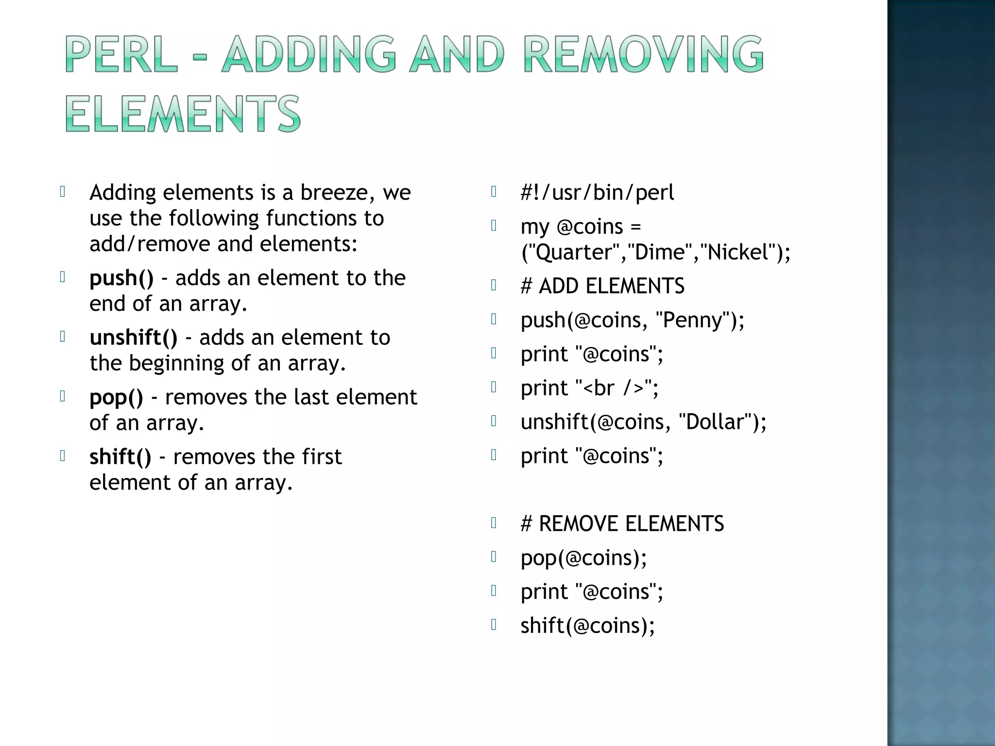  #!/usr/bin/perl
 my @coins =
("Quarter","Dime","Nickel");
 # ADD ELEMENTS
 push(@coins, "Penny");
 print "@coins";
 print "<br />";
 unshift(@coins, "Dollar");
 print "@coins";
 # REMOVE ELEMENTS
 pop(@coins);
 print "@coins";
 shift(@coins);
 Adding elements is a breeze, we
use the following functions to
add/remove and elements:
 push() - adds an element to the
end of an array.
 unshift() - adds an element to
the beginning of an array.
 pop() - removes the last element
of an array.
 shift() - removes the first
element of an array.
 