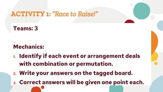 ACTIVITY 1: “Race to Raise!”
Teams: 3
Mechanics:
1. Identify if each event or arrangement deals
with combination or permutation.
2. Write your answers on the tagged board.
3. Correct answers will be given one point each.
 