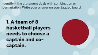 Identify if the statement deals with combination or
permutation. Write your answer on your tagged board.
1. A team of 8
basketball players
needs to choose a
captain and co-
captain.
 