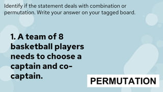 Identify if the statement deals with combination or
permutation. Write your answer on your tagged board.
1. A team of 8
basketball players
needs to choose a
captain and co-
captain.
PERMUTATION
 
