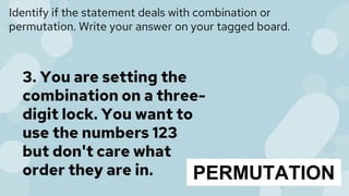 Identify if the statement deals with combination or
permutation. Write your answer on your tagged board.
3. You are setting the
combination on a three-
digit lock. You want to
use the numbers 123
but don't care what
order they are in. PERMUTATION
 