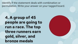 Identify if the statement deals with combination or
permutation. Write your answer on your tagged board.
4. A group of 45
people are going to
run a race. The top
three runners earn
gold, silver, and
bronze medals
 
