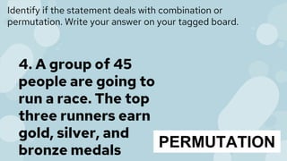 Identify if the statement deals with combination or
permutation. Write your answer on your tagged board.
4. A group of 45
people are going to
run a race. The top
three runners earn
gold, silver, and
bronze medals
PERMUTATION
 