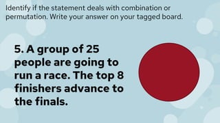 Identify if the statement deals with combination or
permutation. Write your answer on your tagged board.
5. A group of 25
people are going to
run a race. The top 8
finishers advance to
the finals.
 