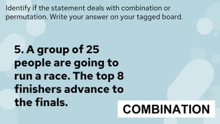 Identify if the statement deals with combination or
permutation. Write your answer on your tagged board.
5. A group of 25
people are going to
run a race. The top 8
finishers advance to
the finals.
COMBINATION
 