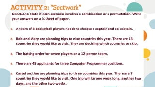 ACTIVITY 2: “Seatwork”
Directions: State if each scenario involves a combination or a permutation. Write
your answers on a ¼ sheet of paper.
1. A team of 8 basketball players needs to choose a captain and co-captain.
2. Rob and Mary are planning trips to nine countries this year. There are 13
countries they would like to visit. They are deciding which countries to skip.
3. The batting order for seven players on a 12-person team.
4. There are 45 applicants for three Computer Programmer positions.
5. Castel and Joe are planning trips to three countries this year. There are 7
countries they would like to visit. One trip will be one week long, another two
days, and the other two weeks.
 