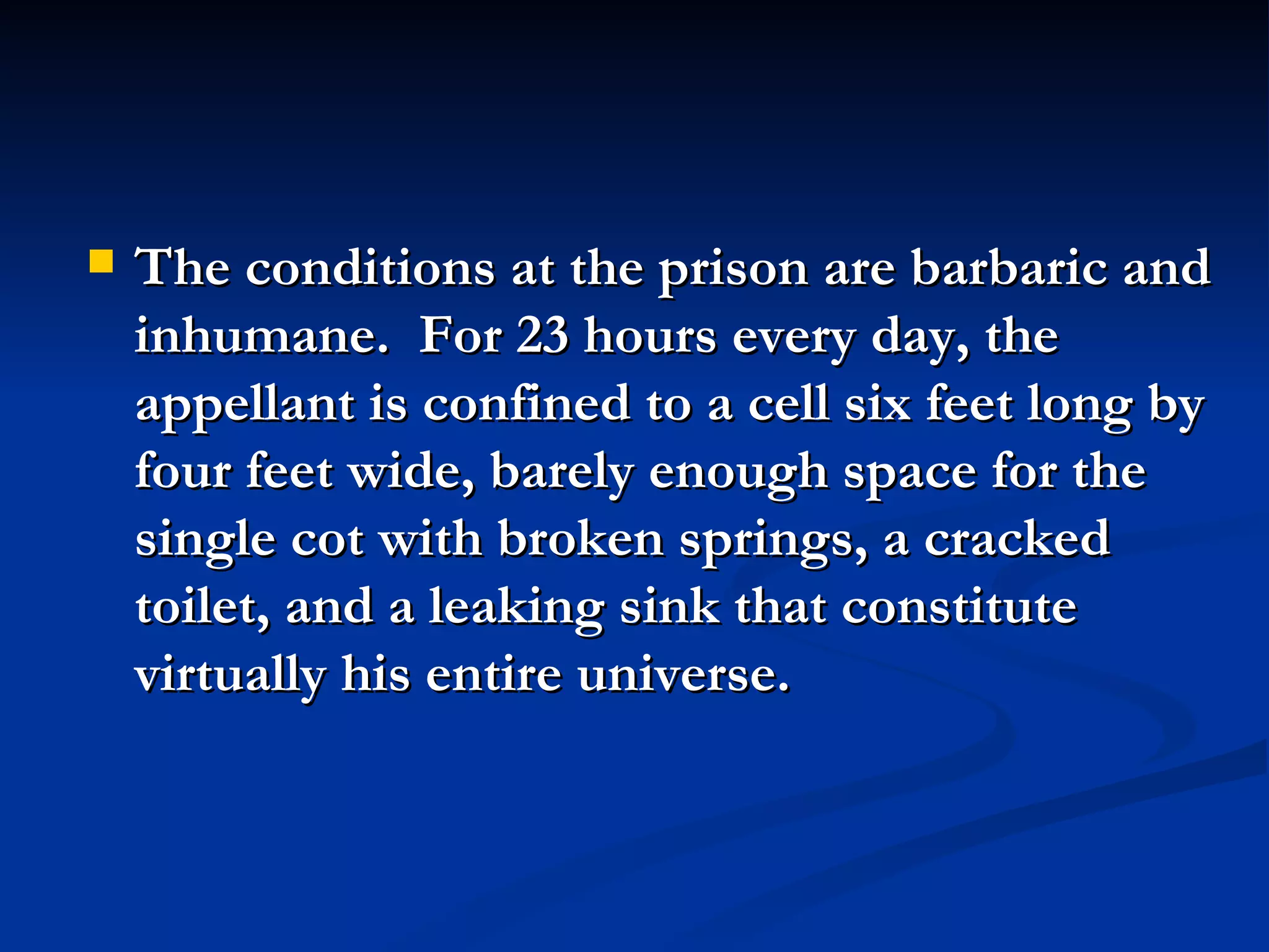 The conditions at the prison are barbaric and inhumane.  For 23 hours every day, the appellant is confined to a cell six feet long by four feet wide, barely enough space for the single cot with broken springs, a cracked toilet, and a leaking sink that constitute virtually his entire universe. 