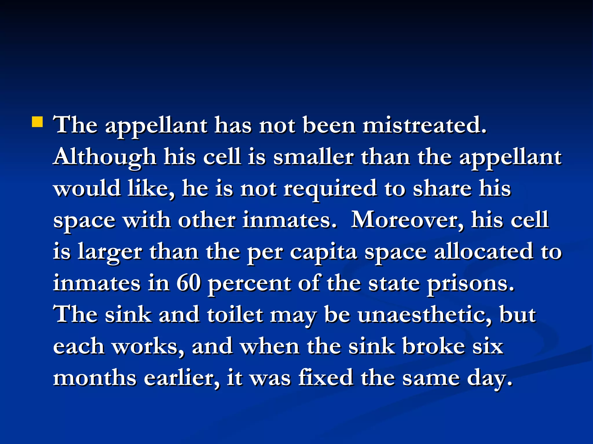 The appellant has not been mistreated.  Although his cell is smaller than the appellant would like, he is not required to share his space with other inmates.  Moreover, his cell is larger than the per capita space allocated to inmates in 60 percent of the state prisons.  The sink and toilet may be unaesthetic, but each works, and when the sink broke six months earlier, it was fixed the same day. 