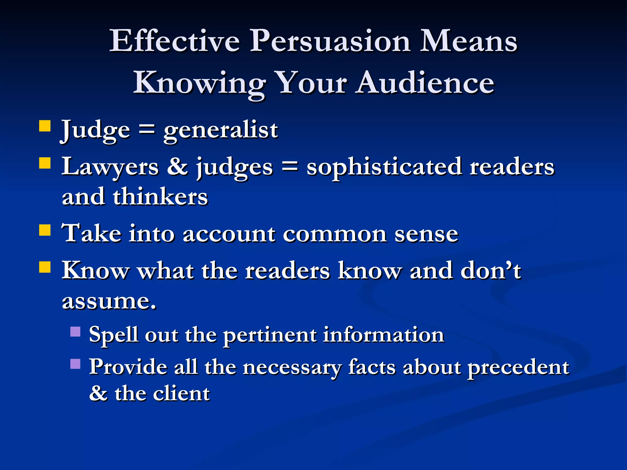 Effective Persuasion Means Knowing Your Audience Judge = generalist Lawyers & judges = sophisticated readers and thinkers Take into account common sense Know what the readers know and don’t assume. Spell out the pertinent information Provide all the necessary facts about precedent & the client 