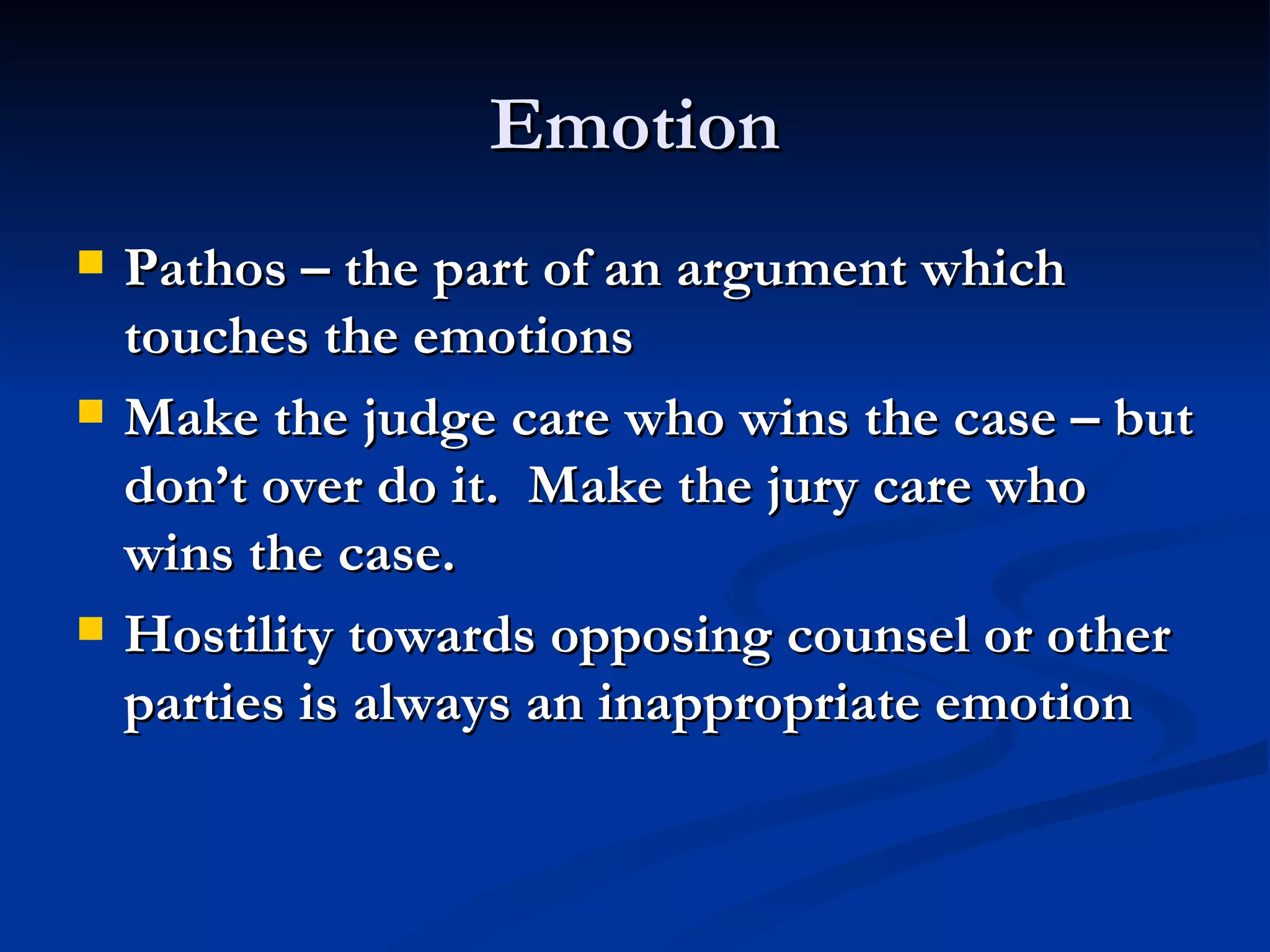 Emotion Pathos – the part of an argument which touches the emotions Make the judge care who wins the case – but don’t over do it.  Make the jury care who wins the case. Hostility towards opposing counsel or other parties is always an inappropriate emotion 