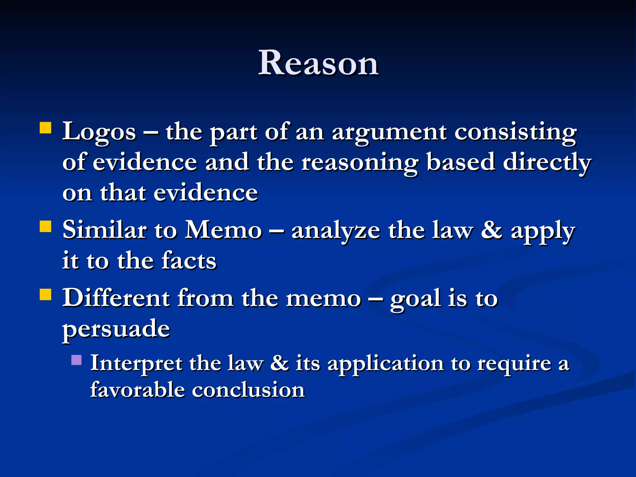 Reason Logos – the part of an argument consisting of evidence and the reasoning based directly on that evidence Similar to Memo – analyze the law & apply it to the facts Different from the memo – goal is to persuade Interpret the law & its application to require a favorable conclusion 