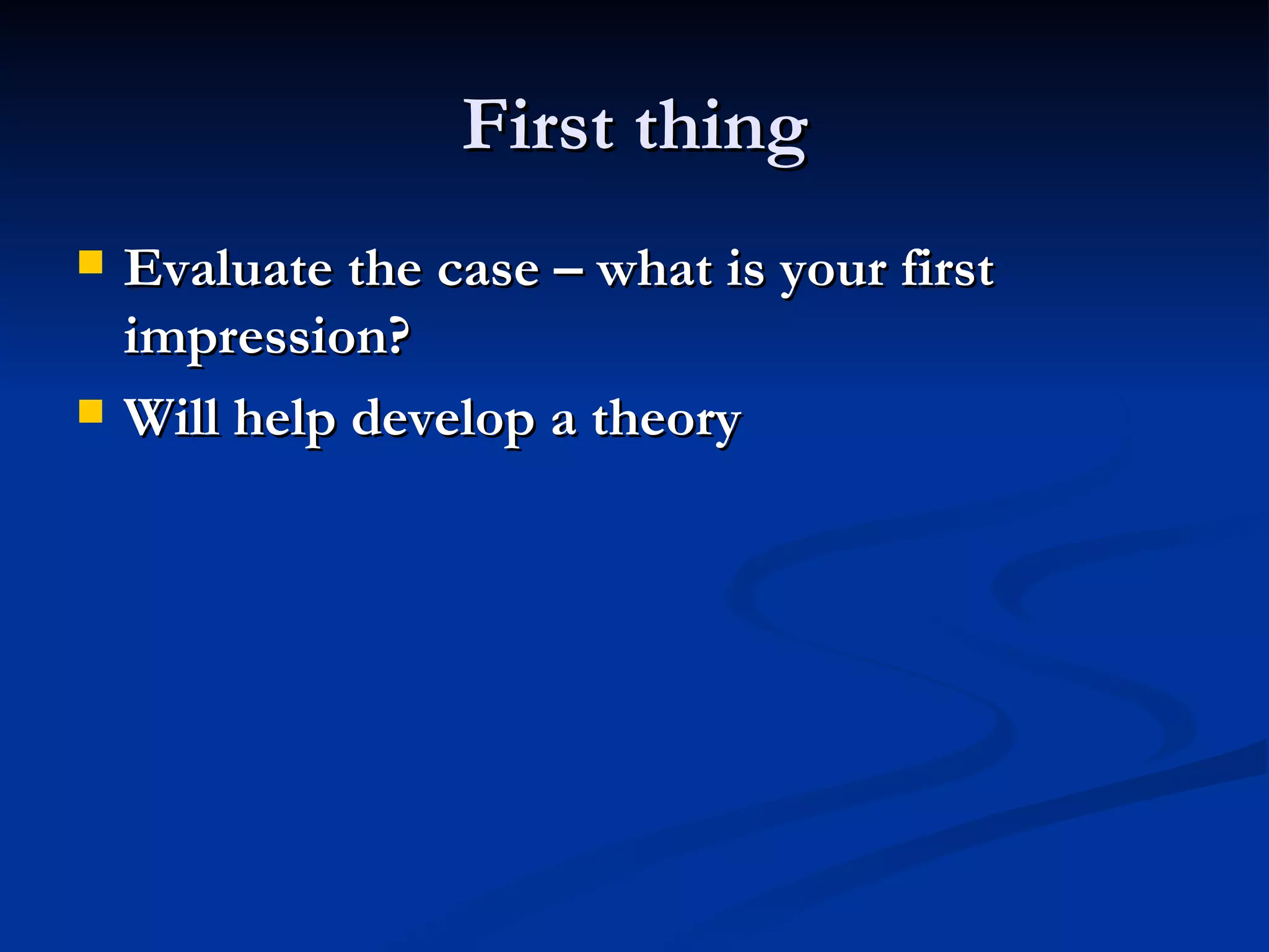 First thing Evaluate the case – what is your first impression? Will help develop a theory 