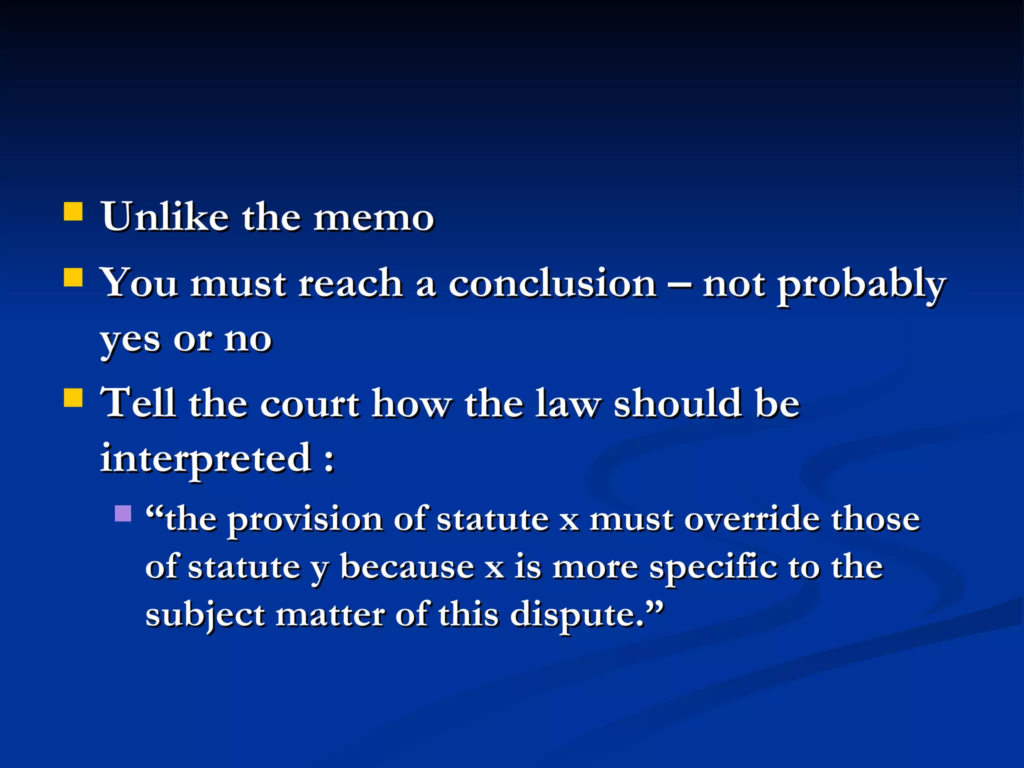 Unlike the memo You must reach a conclusion – not probably yes or no Tell the court how the law should be interpreted :  “the provision of statute x must override those of statute y because x is more specific to the subject matter of this dispute.” 