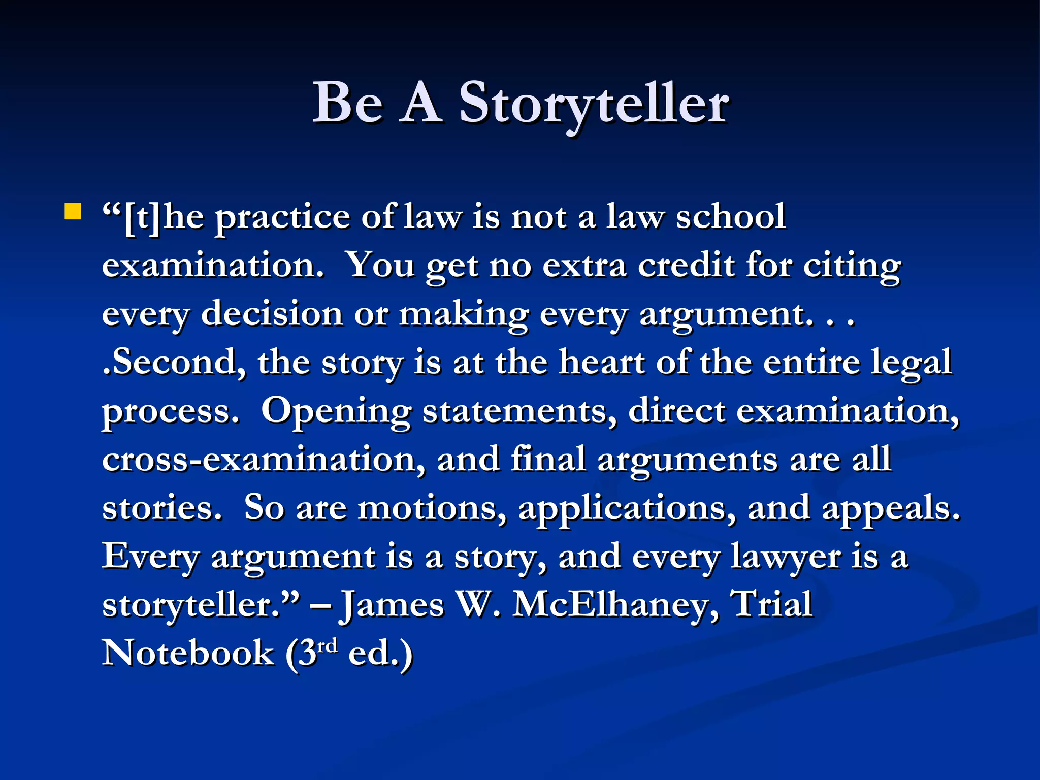 Be A Storyteller “ [t]he practice of law is not a law school examination.  You get no extra credit for citing every decision or making every argument. . . .Second, the story is at the heart of the entire legal process.  Opening statements, direct examination, cross-examination, and final arguments are all stories.  So are motions, applications, and appeals.  Every argument is a story, and every lawyer is a storyteller.” – James W. McElhaney, Trial Notebook (3 rd  ed.) 