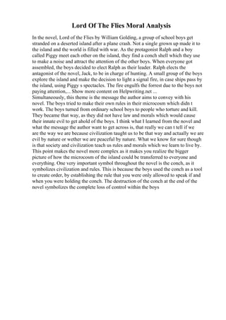 Lord Of The Flies Moral Analysis
In the novel, Lord of the Flies by William Golding, a group of school boys get
stranded on a deserted island after a plane crash. Not a single grown up made it to
the island and the world is filled with war. As the protagonist Ralph and a boy
called Piggy meet each other on the island, they find a conch shell which they use
to make a noise and attract the attention of the other boys. When everyone got
assembled, the boys decided to elect Ralph as their leader. Ralph elects the
antagonist of the novel, Jack, to be in charge of hunting. A small group of the boys
explore the island and make the decision to light a signal fire, in case ships pass by
the island, using Piggy s spectacles. The fire engulfs the forrest due to the boys not
paying attention,... Show more content on Helpwriting.net ...
Simultaneously, this theme is the message the author aims to convey with his
novel. The boys tried to make their own rules in their microcosm which didn t
work. The boys turned from ordinary school boys to people who torture and kill.
They became that way, as they did not have law and morals which would cause
their innate evil to get ahold of the boys. I think what I learned from the novel and
what the message the author want to get across is, that really we can t tell if we
are the way we are because civilization taught us to be that way and actually we are
evil by nature or wether we are peaceful by nature. What we know for sure though
is that society and civilization teach us rules and morals which we learn to live by.
This point makes the novel more complex as it makes you realize the bigger
picture of how the microcosm of the island could be transferred to everyone and
everything. One very important symbol throughout the novel is the conch, as it
symbolizes civilization and rules. This is because the boys used the conch as a tool
to create order, by establishing the rule that you were only allowed to speak if and
when you were holding the conch. The destruction of the conch at the end of the
novel symbolizes the complete loss of control within the boys
 