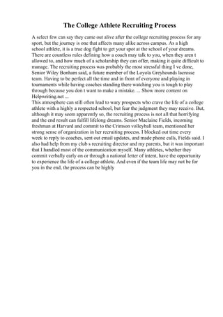 The College Athlete Recruiting Process
A select few can say they came out alive after the college recruiting process for any
sport, but the journey is one that affects many alike across campus. As a high
school athlete, it is a true dog fight to get your spot at the school of your dreams.
There are countless rules defining how a coach may talk to you, when they aren t
allowed to, and how much of a scholarship they can offer, making it quite difficult to
manage. The recruiting process was probably the most stressful thing I ve done,
Senior Wiley Bonham said, a future member of the Loyola Greyhounds lacrosse
team. Having to be perfect all the time and in front of everyone and playing in
tournaments while having coaches standing there watching you is tough to play
through because you don t want to make a mistake. ... Show more content on
Helpwriting.net ...
This atmosphere can still often lead to wary prospects who crave the life of a college
athlete with a highly a respected school, but fear the judgment they may receive. But,
although it may seem apparently so, the recruiting process is not all that horrifying
and the end result can fulfill lifelong dreams. Senior Maclaine Fields, incoming
freshman at Harvard and commit to the Crimson volleyball team, mentioned her
strong sense of organization in her recruiting process. I blocked out time every
week to reply to coaches, sent out email updates, and made phone calls, Fields said. I
also had help from my club s recruiting director and my parents, but it was important
that I handled most of the communication myself. Many athletes, whether they
commit verbally early on or through a national letter of intent, have the opportunity
to experience the life of a college athlete. And even if the team life may not be for
you in the end, the process can be highly
 