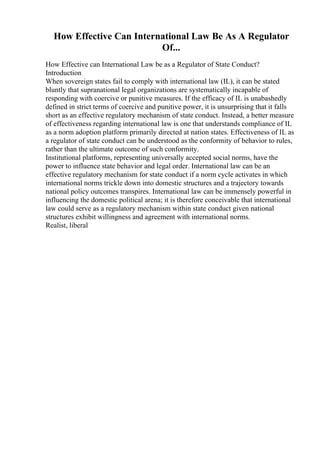 How Effective Can International Law Be As A Regulator
Of...
How Effective can International Law be as a Regulator of State Conduct?
Introduction
When sovereign states fail to comply with international law (IL), it can be stated
bluntly that supranational legal organizations are systematically incapable of
responding with coercive or punitive measures. If the efficacy of IL is unabashedly
defined in strict terms of coercive and punitive power, it is unsurprising that it falls
short as an effective regulatory mechanism of state conduct. Instead, a better measure
of effectiveness regarding international law is one that understands compliance of IL
as a norm adoption platform primarily directed at nation states. Effectiveness of IL as
a regulator of state conduct can be understood as the conformity of behavior to rules,
rather than the ultimate outcome of such conformity.
Institutional platforms, representing universally accepted social norms, have the
power to influence state behavior and legal order. International law can be an
effective regulatory mechanism for state conduct if a norm cycle activates in which
international norms trickle down into domestic structures and a trajectory towards
national policy outcomes transpires. International law can be immensely powerful in
influencing the domestic political arena; it is therefore conceivable that international
law could serve as a regulatory mechanism within state conduct given national
structures exhibit willingness and agreement with international norms.
Realist, liberal
 