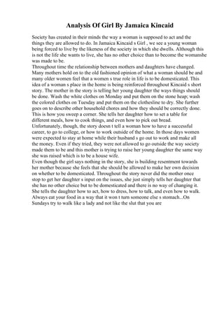 Analysis Of Girl By Jamaica Kincaid
Society has created in their minds the way a woman is supposed to act and the
things they are allowed to do. In Jamaica Kincaid s Girl , we see a young woman
being forced to live by the likeness of the society in which she dwells. Although this
is not the life she wants to live, she has no other choice than to become the womanshe
was made to be.
Throughout time the relationship between mothers and daughters have changed.
Many mothers hold on to the old fashioned opinion of what a woman should be and
many older women feel that a women s true role in life is to be domesticated. This
idea of a woman s place in the home is being reinforced throughout Kincaid s short
story. The mother in the story is telling her young daughter the ways things should
be done. Wash the white clothes on Monday and put them on the stone heap; wash
the colored clothes on Tuesday and put them on the clothesline to dry. She further
goes on to describe other household chores and how they should be correctly done.
This is how you sweep a corner. She tells her daughter how to set a table for
different meals, how to cook things, and even how to pick out bread.
Unfortunately, though, the story doesn t tell a woman how to have a successful
career, to go to college, or how to work outside of the home. In those days women
were expected to stay at home while their husband s go out to work and make all
the money. Even if they tried, they were not allowed to go outside the way society
made them to be and this mother is trying to raise her young daughter the same way
she was raised which is to be a house wife.
Even though the girl says nothing in the story, she is building resentment towards
her mother because she feels that she should be allowed to make her own decision
on whether to be domesticated. Throughout the story never did the mother once
stop to get her daughter s input on the issues, she just simply tells her daughter that
she has no other choice but to be domesticated and there is no way of changing it.
She tells the daughter how to act, how to dress, how to talk, and even how to walk.
Always eat your food in a way that it won t turn someone else s stomach...On
Sundays try to walk like a lady and not like the slut that you are
 