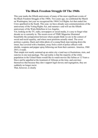 The Black Freedom Struggle Of The 1960s
This year marks the fiftieth anniversary of many of the most significant events of
the Black Freedom Struggle of the 1960s. Two years ago, we celebrated the March
on Washington; last year we recognized the 1964 Civil Rights Act that ended Jim
Crow apartheid in the South. This year, we have already seen commemorations of the
anniversary of the Voting Rights Act, and summer s end will see the fiftieth
anniversary of the Watts Rebellion in Los Angeles.
Yet, looking on the TV, radio, newspapers or social media, it s easy to forget what
decade we re currently in. The recent cover of TIME Magazine illustrated
beautifully the juxtaposition between where people think we are in the context of
social and racial equality, and where most positions actually stand. The cover
portrays a grainy, black and white photo of a young black man running down the
street, face covered with a bandana, away from a mob of police officers with
shields, weapons and pepper spray billowing out from their canisters. America, 1968
2015, it reads.
That simple text neatly summed up an entire city s (and race s) frustrations, riots, and
outcries in one neat package. The sad reality is that the majority of the white
population in the United States would like to watch movies like Selma or 12 Years a
Slave and be appalled at the treatment of Africans at the time, and convince
themselves that because they don t support legal slavery and segregation, they are
suddenly no longer racist.
That, however, is clearly
 