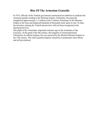 Rise Of The Armenian Genocide
In 1915, officials of the Turkish government commenced an ambition to eradicate the
Armenian people residing in the Ottoman Empire. Ultimately, the genocide
slaughtered approximately 1.5 million of the 2 million Armenians in the Ottoman
Empire at the time and displaced hundreds of thousands more upon its end. To date,
the atrocities staining the Turkish deserts have still not been recognized at the
international level.
The plight of the Armenians originated centuries ago in the mountains of the
Caucasus. At the peak of the 4th century, the kingdom of Armeniadeclared
Christianity its official religion, but was annexed by the Muslim Ottoman Empire in
the 15th century. The rulers granted religious minorities to perpetuate some liberty
and self government,
 