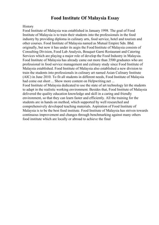 Food Institute Of Malaysia Essay
History
Food Institute of Malaysia was established in January 1998. The goal of Food
Institute of Malaysia is to train their students into the professionals in the food
industry by providing diploma in culinary arts, food service, hotel and tourism and
other courses. Food Institute of Malaysia named as Mutual Empire Sdn. Bhd.
originally, but now it has under its aegis the Food Institute of Malaysia consists of
Consulting Division, Food Lab Analysis, Bouquet Garni Restaurant and Catering
Services which are playing a major role of develop the Food Industry in Malaysia.
Food Institute of Malaysia has already came out more than 3500 graduates who are
professional in food service management and culinary study since Food Institute of
Malaysia established. Food Institute of Malaysia also established a new division to
train the students into professionals in culinary art named Asian Culinary Institute
(AIC) in June 2010. To fit all students in different needs, Food Institute of Malaysia
had come out short ... Show more content on Helpwriting.net ...
Food Institute of Malaysia dedicated to use the state of art technology let the students
to adapt in the realistic working environment. Besides that, Food Institute of Malaysia
delivered the quality education knowledge and skill in a caring and friendly
environment, so that they can learn faster and efficiently. All the training for the
students are in hands on method, which supported by well researched and
comprehensively developed teaching materials. Aspiration of Food Institute of
Malaysia is to be the best food institute. Food Institute of Malaysia has striven towards
continuous improvement and changes through benchmarking against many others
food institute which are locally or abroad to achieve the final
 