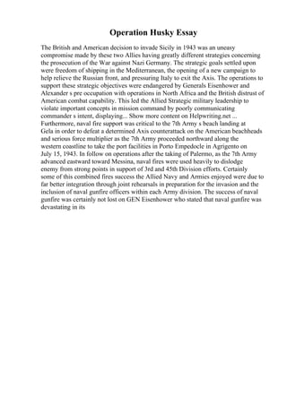 Operation Husky Essay
The British and American decision to invade Sicily in 1943 was an uneasy
compromise made by these two Allies having greatly different strategies concerning
the prosecution of the War against Nazi Germany. The strategic goals settled upon
were freedom of shipping in the Mediterranean, the opening of a new campaign to
help relieve the Russian front, and pressuring Italy to exit the Axis. The operations to
support these strategic objectives were endangered by Generals Eisenhower and
Alexander s pre occupation with operations in North Africa and the British distrust of
American combat capability. This led the Allied Strategic military leadership to
violate important concepts in mission command by poorly communicating
commander s intent, displaying... Show more content on Helpwriting.net ...
Furthermore, naval fire support was critical to the 7th Army s beach landing at
Gela in order to defeat a determined Axis counterattack on the American beachheads
and serious force multiplier as the 7th Army proceeded northward along the
western coastline to take the port facilities in Porto Empedocle in Agrigento on
July 15, 1943. In follow on operations after the taking of Palermo, as the 7th Army
advanced eastward toward Messina, naval fires were used heavily to dislodge
enemy from strong points in support of 3rd and 45th Division efforts. Certainly
some of this combined fires success the Allied Navy and Armies enjoyed were due to
far better integration through joint rehearsals in preparation for the invasion and the
inclusion of naval gunfire officers within each Army division. The success of naval
gunfire was certainly not lost on GEN Eisenhower who stated that naval gunfire was
devastating in its
 
