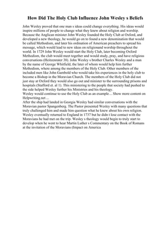 How Did The Holy Club Influence John Wesley s Beliefs
John Wesley proved that one man s ideas could change everything. His ideas would
inspire millions of people to change what they knew about religion and worship.
Because the Anglican minister John Wesley founded the Holy Club at Oxford, and
developed a new theology, he would go on to found a new denomination that would
be called Methodism, and later his ordination of American preachers to spread his
message, which would lead to new ideas on religionand worship throughout the
world. In 1729 John Wesley would start the Holy Club, later becoming Oxford
Methodism, the club would meet together and would study, pray, and have religious
conversations (Heitzenrater 38). John Wesley s brother Charles Wesley and a man
by the name of George Whitfield, the later of whom would help him further
Methodism, where among the members of the Holy Club. Other members of the
included men like John Gambold who would take his experiences in the holy club to
become a Bishop in the Moravian Church. The members of the Holy Club did not
just stay at Oxford they would also go out and minister to the surrounding prisons and
hospitals (Stafford et. al 1). This ministering to the people that society had pushed to
the side helped Wesley further his Ministries and his theology.
Wesley would continue to use the Holy Club as an example... Show more content on
Helpwriting.net ...
After the ship had landed in Georgia Wesley had similar conversations with the
Moravian pastor Spangenberg. The Pastor presented Wesley with many questions that
truly challenged him and made him question what he knew about his own religion.
Wesley eventually returned to England in 1737 but he didn t lose contact with the
Moravians he had met on the trip. Wesley s theology would begin to truly start to
develop when he went to hear Martin Luther s Commentary on the Book of Romans
at the invitation of the Moravians (Impact on America
 