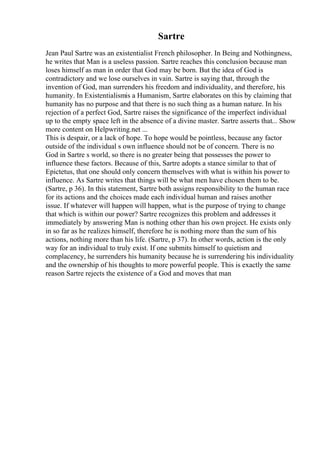 Sartre
Jean Paul Sartre was an existentialist French philosopher. In Being and Nothingness,
he writes that Man is a useless passion. Sartre reaches this conclusion because man
loses himself as man in order that God may be born. But the idea of God is
contradictory and we lose ourselves in vain. Sartre is saying that, through the
invention of God, man surrenders his freedom and individuality, and therefore, his
humanity. In Existentialismis a Humanism, Sartre elaborates on this by claiming that
humanity has no purpose and that there is no such thing as a human nature. In his
rejection of a perfect God, Sartre raises the significance of the imperfect individual
up to the empty space left in the absence of a divine master. Sartre asserts that... Show
more content on Helpwriting.net ...
This is despair, or a lack of hope. To hope would be pointless, because any factor
outside of the individual s own influence should not be of concern. There is no
God in Sartre s world, so there is no greater being that possesses the power to
influence these factors. Because of this, Sartre adopts a stance similar to that of
Epictetus, that one should only concern themselves with what is within his power to
influence. As Sartre writes that things will be what men have chosen them to be.
(Sartre, p 36). In this statement, Sartre both assigns responsibility to the human race
for its actions and the choices made each individual human and raises another
issue. If whatever will happen will happen, what is the purpose of trying to change
that which is within our power? Sartre recognizes this problem and addresses it
immediately by answering Man is nothing other than his own project. He exists only
in so far as he realizes himself, therefore he is nothing more than the sum of his
actions, nothing more than his life. (Sartre, p 37). In other words, action is the only
way for an individual to truly exist. If one submits himself to quietism and
complacency, he surrenders his humanity because he is surrendering his individuality
and the ownership of his thoughts to more powerful people. This is exactly the same
reason Sartre rejects the existence of a God and moves that man
 