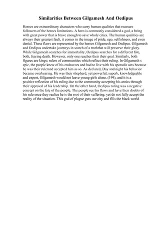 Similarities Between Gilgamesh And Oedipus
Heroes are extraordinary characters who carry human qualities that reassure
followers of the heroes limitations. A hero is commonly considered a god, a being
with great power that is brave enough to save whole cities. The human qualities are
always their greatest fault, it comes in the image of pride, ego, selfishness, and even
denial. These flaws are represented by the heroes Gilgamesh and Oedipus. Gilgamesh
and Oedipus undertake journeys in search of a truththat will preserve their glory.
While Gilgamesh searches for immortality, Oedipus searches for a different fate,
both, fearing death. However, only one reaches their their goal. Similarly, both
figures are kings; rulers of communities which reflect their ruling. In Gilgamesh s
epic, the people knew of his endeavors and had to live with his sporadic acts because
he was their rulerand accepted him as so. As declared, Day and night his behavior
became overbearing. He was their shepherd, yet powerful, superb, knowledgeable
and expert, Gilgamesh would not leave young girls alone, (199), and it is a
positive reflection of his ruling due to the community accepting his antics through
their approval of his leadership. On the other hand, Oedipus ruling was a negative
concept on the fate of the people. The people see his flaws and have their doubts of
his rule once they realize he is the root of their suffering, yet do not fully accept the
reality of the situation. This god of plague guts our city and fills the black world
 