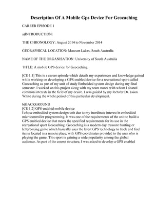 Description Of A Mobile Gps Device For Geocaching
CAREER EPISODE 1
a)INTRODUCTION:
THE CHRONOLOGY: August 2014 to November 2014
GEORAPHICAL LOCATION: Mawson Lakes, South Australia
NAME OF THE ORGANISATION: University of South Australia
TITLE: A mobile GPS device for Geocaching
[CE 1.1] This is a career episode which details my experiences and knowledge gained
while working on developing a GPS enabled device for a recreational sport called
Geocaching as part of my unit of study Embedded system design during my final
semester. I worked on this project along with my team mates with whom I shared
common interests in the field of my desire. I was guided by my lecturer Dr. Jason
White during the whole period of this particular development.
b)BACKGROUND
[CE 1.2] GPS enabled mobile device
I chose embedded system design unit due to my inordinate interest in embedded
microcontroller programming. It was one of the requirements of the unit to build a
GPS enabled device that meets the specified requirements for its use in the
recreational sport Geocaching. Geocaching is a modern day treasure hunting or
letterboxing game which basically uses the latest GPS technology to track and find
items located in a remote place, with GPS coordinates provided to the user who is
playing the game. This sport is gaining a wide popularity among the global
audience. As part of the course structure, I was asked to develop a GPS enabled
 