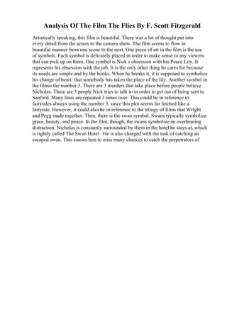 Analysis Of The Film The Flies By F. Scott Fitzgerald
Artistically speaking, this film is beautiful. There was a lot of thought put into
every detail from the actors to the camera shots. The film seems to flow in
beautiful manner from one scene to the next. One piece of art in the film is the use
of symbols. Each symbol is delicately placed in order to make sense to any viewers
that can pick up on them. One symbol is Nick s obsession with his Peace Lily. It
represents his obsession with the job. It is the only other thing he cares for because
its needs are simple and by the books. When he breaks it, it is supposed to symbolize
his change of heart; that somebody has taken the place of the lily. Another symbol in
the filmis the number 3. There are 3 murders that take place before people believe
Nicholas. There are 3 people Nick tries to talk to in order to get out of being sent to
Sanford. Many lines are repeated 3 times over. This could be in reference to
fairytales always using the number 3, since this plot seems far fetched like a
fairytale. However, it could also be in reference to the trilogy of films that Wright
and Pegg made together. Then, there is the swan symbol. Swans typically symbolize
grace, beauty, and peace. In the film, though, the swans symbolize an overbearing
distraction. Nicholas is constantly surrounded by them in the hotel he stays at, which
is rightly called The Swan Hotel . He is also charged with the task of catching an
escaped swan. This causes him to miss many chances to catch the perpetrators of
 