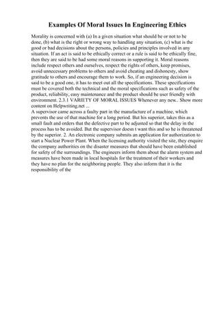 Examples Of Moral Issues In Engineering Ethics
Morality is concerned with (a) In a given situation what should be or not to be
done, (b) what is the right or wrong way to handling any situation, (c) what is the
good or bad decisions about the persons, policies and principles involved in any
situation. If an act is said to be ethically correct or a rule is said to be ethically fine,
then they are said to be had some moral reasons in supporting it. Moral reasons
include respect others and ourselves, respect the rights of others, keep promises,
avoid unnecessary problems to others and avoid cheating and dishonesty, show
gratitude to others and encourage them to work. So, if an engineering decision is
said to be a good one, it has to meet out all the specifications. These specifications
must be covered both the technical and the moral specifications such as safety of the
product, reliability, easy maintenance and the product should be user friendly with
environment. 2.3.1 VARIETY OF MORAL ISSUES Whenever any new
... Show more
content on Helpwriting.net ...
A supervisor came across a faulty part in the manufacture of a machine, which
prevents the use of that machine for a long period. But his superior, takes this as a
small fault and orders that the defective part to be adjusted so that the delay in the
process has to be avoided. But the supervisor doesn t want this and so he is threatened
by the superior. 2. An electronic company submits an application for authorization to
start a Nuclear Power Plant. When the licensing authority visited the site, they enquire
the company authorities on the disaster measures that should have been established
for safety of the surroundings. The engineers inform them about the alarm system and
measures have been made in local hospitals for the treatment of their workers and
they have no plan for the neighboring people. They also inform that it is the
responsibility of the
 