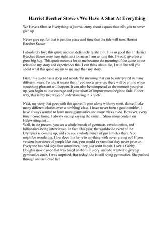 Harriet Beecher Stowe s We Have A Shot At Everything
We Have a Shot At Everything: a journal entry about a quote that tells you to never
give up
Never give up, for that is just the place and time that the tide will turn. Harriet
Beecher Stowe
I absolutely love this quote and can definitely relate to it. It is so good that if Harriet
Beecher Stowe were here right next to me as I am writing this, I would give her a
great big hug. This quote means a lot to me because the meaning of the quote to me
relates to my story and experiences that I can think about. So, I will first tell you
about what this quote means to me and then my story.
First, this quote has a deep and wonderful meaning that can be interpreted in many
different ways. To me, it means that if you never give up, there will be a time when
something pleasant will happen. It can also be interpreted as the moment you give
up, you begin to lose courage and your shots of improvement begin to fade. Either
way, this is my two ways of understanding this quote.
Next, my story that goes with this quote. It goes along with my sport, dance. I take
many different classes even a tumbling class. I have never been a good tumbler. I
have always wanted to learn more gymnastics and more tricks to do. However, every
time I come home, I always end up saying the same ... Show more content on
Helpwriting.net ...
Well, in the present, you see a whole bunch of gymnasts, revolutionists, and
billionaires being interviewed. In fact, this year, the worldwide event of the
Olympics is coming up, and you see a whole bunch of pro athletes there. You
might be wondering, How does this have to anything with never giving up? If you
ve seen interviews of people like that, you would ve seen that they never gave up.
Everyone has bad days that sometimes, they just want to quit. I saw a Gabby
Douglas movie once that was based on her life story, and she wanted to give up
gymnastics once. I was surprised. But today, she is still doing gymnastics. She pushed
through and achieved her
 