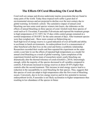 The Effects Of Coral Bleaching On Coral Reefs
Coral reefs are unique and diverse underwater marine ecosystems that are found in
many parts of the world. Today these tropical reefs suffer a great deal of
environmental stresses and are projected to decline over the next century due to
global warming. In Grottoli s article: The cumulative impact of annual coral
bleaching can turn some coral species winners into losers, she elaborates on the
effects of annual bleaching on three species of coral. Grottoli took three species of
coral such as O. Faveolata, P.asreoides P.divaricata and exposed the treatment groups
to high temperatures of 31.5 В°C for 15 days while control groups remained at a
normal temperature of 30.6 В°C for the same amount of days. After treatment species
were then weighed and... Show more content on Helpwriting.net ...
Such high level of energy reserve is a good indication of over all health and ability
to acclimate to harsh environments. An endosymbiont level is a measurement of
other beneficial cells that lives on the coral and forms a symbiotic relationship.
Researchers recorded their results and then repeated the experiment on the same
corals a year later to see the effects of repeated high temperatures as a model for
annual coral bleaching as a result of global warming. Upon completion of the
experiment Grottoli and her team of researchers noted, yearly bleaching can
dramatically alter the thermal tolerance of corals (Grottoli s, 2014). Interestingly
enough, while the majority of the species decreased in all variables compared to
controls, P.divaricata increased in energy reserves at about 20 45% higher than
controls after the second treatment. This increase in total energy reserve lead to a
reduction in the susceptibility to coral bleaching for that species. Thus, suggests that
this species of coral can adapt to high temperatures after the first event of bleaching
occurs. Conversely, due to its low energy reserves and its low potential to increase
endosymbiont levels, P.asreoides is not likely acclimatize to higher temperatures thus
resulting in low abundance of the species in future
 
