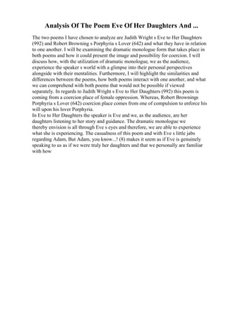 Analysis Of The Poem Eve Of Her Daughters And ...
The two poems I have chosen to analyze are Judith Wright s Eve to Her Daughters
(992) and Robert Browning s Porphyria s Lover (642) and what they have in relation
to one another. I will be examining the dramatic monologue form that takes place in
both poems and how it could present the image and possibility for coercion. I will
discuss how, with the utilization of dramatic monologue, we as the audience,
experience the speaker s world with a glimpse into their personal perspectives
alongside with their mentalities. Furthermore, I will highlight the similarities and
differences between the poems, how both poems interact with one another, and what
we can comprehend with both poems that would not be possible if viewed
separately. In regards to Judith Wright s Eve to Her Daughters (992) this poem is
coming from a coercion place of female oppression. Whereas, Robert Brownings
Porphyria s Lover (642) coercion place comes from one of compulsion to enforce his
will upon his lover Porphyria.
In Eve to Her Daughters the speaker is Eve and we, as the audience, are her
daughters listening to her story and guidance. The dramatic monologue we
thereby envision is all through Eve s eyes and therefore, we are able to experience
what she is experiencing. The casualness of this poem and with Eve s little jabs
regarding Adam, But Adam, you know...! (8) makes it seem as if Eve is genuinely
speaking to us as if we were truly her daughters and that we personally are familiar
with how
 
