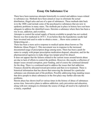 Essay On Substance Use
There have been numerous attempts historically to control and address issues related
to substance use. Methods have been aimed at ways to eliminate the actual
distribution, illegal sales and use of a span of substances. These methods date back
in to the 1800 s and include some of the psychoactive substances that are now in
epidemic problems in many states. The methods put in place in history have not been
adequate to address the identified issues. Heroinis a substance where there has been a
rise in use, addiction, and overdose.
Attempts to control the actual supply of heroin available to people has not worked.
Heroin was first marketed in 1874 1. Even before then the hypodermic needle had
been invented and used in order to obtain a more ... Show more content on
Helpwriting.net ...
There has been a more active response to medical opiate abuse known as The
Medicine Abuse Project 2. This movement was in response to the increased
documented usage of prescription drugs among teens. There has been a push for
states to comply with proper prescription medication disposal, education, and for the
pharmaceutical agencies to make drugs less tamper proof for abuse2.
It does not appear that the failures related to the current issues around heroin abuse
are due to lack of efforts to control the problem. However, this maybe a reflection of
deeper issues around corruption, poor funding, and of course the continued demand
for the drug. There is a continued need to address the issues that fuel addiction.
Finances should be allocated toward prevention and then in to treatment. There is
historical information that has shown that removing the demand for a particular
substance can eliminate part of the problem. Possibly addressing long standing issues
that drive people to abuse substances in the first place may further alleviate the
problems.
Heroin abuse has shown itself at various times in the history of abuse of substances
across time. Innovative plans to address addiction, early prevention and education,
along with new strategies to eliminate the source of drugs all need to be explored in
a timely, expedited
 