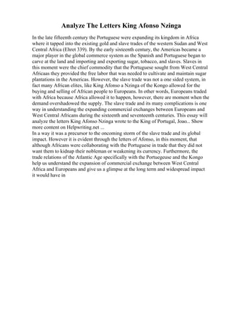 Analyze The Letters King Afonso Nzinga
In the late fifteenth century the Portuguese were expanding its kingdom in Africa
where it tapped into the existing gold and slave trades of the western Sudan and West
Central Africa (Ehret 339). By the early sixteenth century, the Americas became a
major player in the global commerce system as the Spanish and Portuguese began to
carve at the land and importing and exporting sugar, tobacco, and slaves. Slaves in
this moment were the chief commodity that the Portuguese sought from West Central
Africaas they provided the free labor that was needed to cultivate and maintain sugar
plantations in the Americas. However, the slave trade was not a one sided system, in
fact many African elites, like King Afonso a Nzinga of the Kongo allowed for the
buying and selling of African people to Europeans. In other words, Europeans traded
with Africa because Africa allowed it to happen, however, there are moment when the
demand overshadowed the supply. The slave trade and its many complications is one
way in understanding the expanding commercial exchanges between Europeans and
West Central Africans during the sixteenth and seventeenth centuries. This essay will
analyze the letters King Afonso Nzinga wrote to the King of Portugal, Joao... Show
more content on Helpwriting.net ...
In a way it was a precursor to the oncoming storm of the slave trade and its global
impact. However it is evident through the letters of Afonso, in this moment, that
although Africans were collaborating with the Portuguese in trade that they did not
want them to kidnap their nobleman or weakening its currency. Furthermore, the
trade relations of the Atlantic Age specifically with the Portuegeuse and the Kongo
help us understand the expansion of commercial exchange between West Central
Africa and Europeans and give us a glimpse at the long term and widespread impact
it would have in
 
