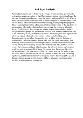 Red Tape Analysis
Public administration can be defined as the process of implementing governmental
policies into results. According to Kettl Public administration exists to implement the
law, and the constitutional system charts the path for authority (2015, p. 56). When a
policy has been formed by the legislator, it is then delegated to the bureaucracy, who
are non elected officials with administrative authority, to carry out public programs.
Thus, becoming the job of the administrator to translate the intent of the legislators by
implementing rules and regulations, known as red tape, for citizens to adhere to.
Society firmly believes that red tape and bureaucracy are inherently bad, and will
always continue to plague the government; however, how accurate is this belief? Due
to the complexity of our government, it requires a bureaucracy to where organizations
allow non elected officials to... Show more content on Helpwriting.net ...
Regulations are put into place for administrators to follow to avoid the issue of
accountability. Administrators need to exercise their discretion continuously, but
by having them follow certain rules and procedures, red tape ensures that standards
are met when polices are being implemented and executed. Also, red tape assures
society that measures are being taken to ensure the safety of citizens are being met
by all levels of government. Kettl states, Everything from the cars we drive, the
gas we put in them, the bicycles we peddle, the clothes we wear, the banks we use,
the air we breathe, the food we eat, and the airplanes in which we fly is covered by
regulations, and the administrators who write and enforce these rules (2015, p. 38). If
these regulations ceased to exist, there would be no attainable way to guarantee
anything as safe to operate, consume, or
 