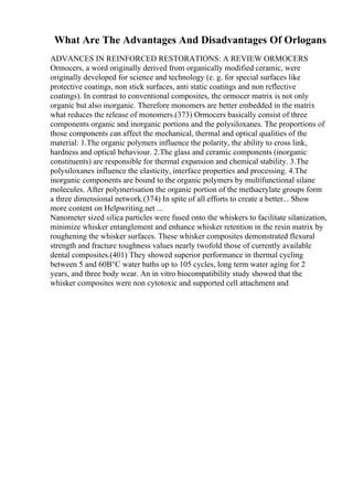 What Are The Advantages And Disadvantages Of Orlogans
ADVANCES IN REINFORCED RESTORATIONS: A REVIEW ORMOCERS
Ormocers, a word originally derived from organically modified ceramic, were
originally developed for science and technology (e. g. for special surfaces like
protective coatings, non stick surfaces, anti static coatings and non reflective
coatings). In contrast to conventional composites, the ormocer matrix is not only
organic but also inorganic. Therefore monomers are better embedded in the matrix
what reduces the release of monomers.(373) Ormocers basically consist of three
components organic and inorganic portions and the polysiloxanes. The proportions of
those components can affect the mechanical, thermal and optical qualities of the
material: 1.The organic polymers influence the polarity, the ability to cross link,
hardness and optical behaviour. 2.The glass and ceramic components (inorganic
constituents) are responsible for thermal expansion and chemical stability. 3.The
polysiloxanes influence the elasticity, interface properties and processing. 4.The
inorganic components are bound to the organic polymers by multifunctional silane
molecules. After polymerisation the organic portion of the methacrylate groups form
a three dimensional network.(374) In spite of all efforts to create a better... Show
more content on Helpwriting.net ...
Nanometer sized silica particles were fused onto the whiskers to facilitate silanization,
minimize whisker entanglement and enhance whisker retention in the resin matrix by
roughening the whisker surfaces. These whisker composites demonstrated flexural
strength and fracture toughness values nearly twofold those of currently available
dental composites.(401) They showed superior performance in thermal cycling
between 5 and 60В°C water baths up to 105 cycles, long term water aging for 2
years, and three body wear. An in vitro biocompatibility study showed that the
whisker composites were non cytotoxic and supported cell attachment and
 